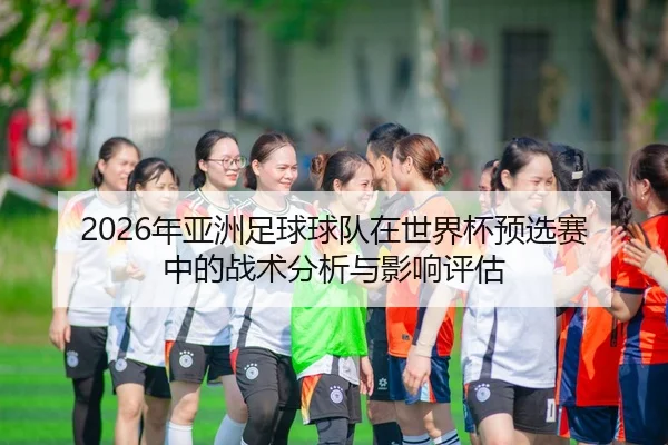2026年亚洲足球球队在世界杯预选赛中的战术分析与影响评估