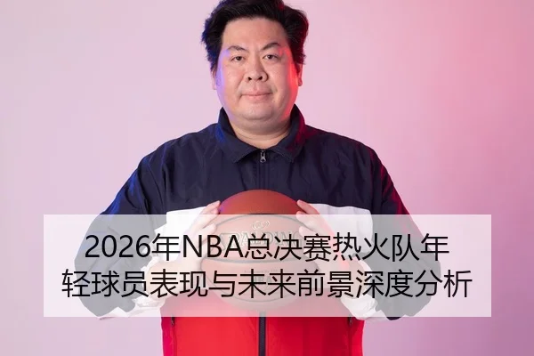 2026年NBA总决赛热火队年轻球员表现与未来前景深度分析