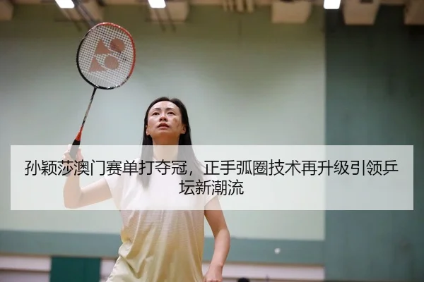 孙颖莎澳门赛单打夺冠，正手弧圈技术再升级引领乒坛新潮流